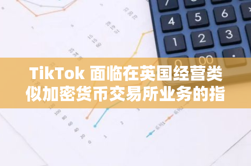 TikTok 面臨在英國經營類似加密貨幣交易所業務的指控